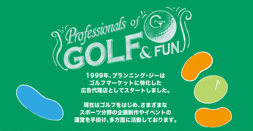 1999年、プランニング・ジーは、ゴルフマーケットに特化した広告代理店として スタートしました。 現在はゴルフをはじめ、さまざまなスポーツ分野の企画制作やイベントの運営を手掛け、多方面に活動しております。